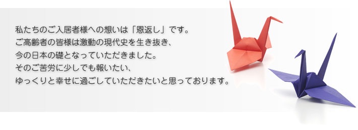 私たちのご入居者様への想いは「恩返し」です。 ご高齢者の皆様は激動の現代史を生き抜き、 今の日本の礎となっていただきました。 そのご苦労に少しでも報いたい、 ゆっくりと幸せに過ごしていただきたいと思っております。